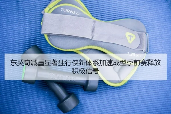 东契奇减重显著独行侠新体系加速成型季前赛释放积极信号